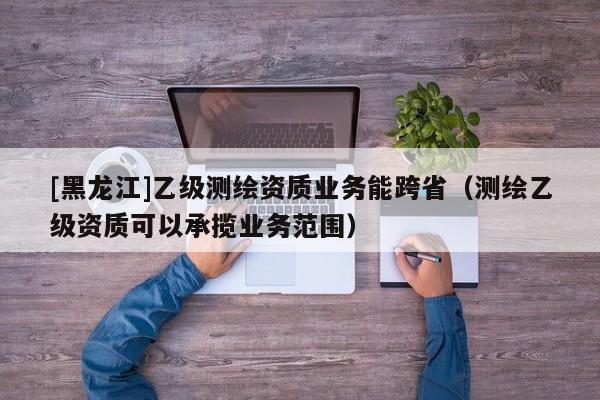 [黑龍江]乙級(jí)測(cè)繪資質(zhì)業(yè)務(wù)能跨?。y(cè)繪乙級(jí)資質(zhì)可以承攬業(yè)務(wù)范圍）