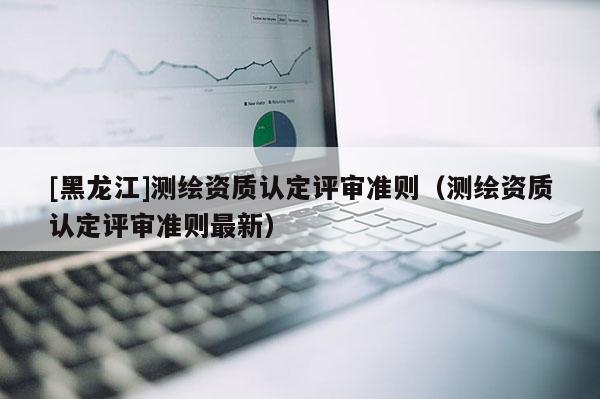 [黑龍江]測(cè)繪資質(zhì)認(rèn)定評(píng)審準(zhǔn)則（測(cè)繪資質(zhì)認(rèn)定評(píng)審準(zhǔn)則最新）