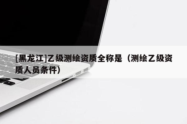 [黑龍江]乙級(jí)測(cè)繪資質(zhì)全稱是（測(cè)繪乙級(jí)資質(zhì)人員條件）
