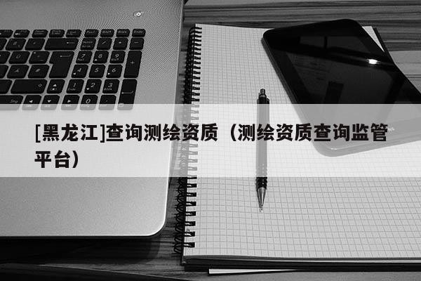 [黑龍江]查詢測繪資質(zhì)（測繪資質(zhì)查詢監(jiān)管平臺(tái)）