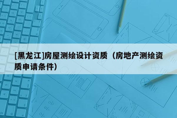 [黑龍江]房屋測繪設(shè)計(jì)資質(zhì)（房地產(chǎn)測繪資質(zhì)申請(qǐng)條件）