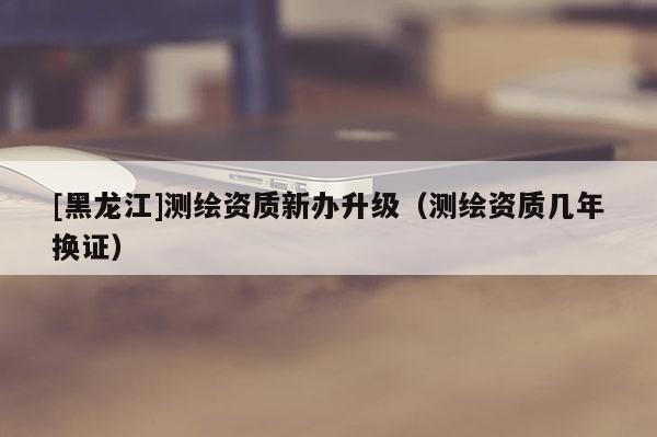 [黑龍江]測繪資質(zhì)新辦升級(jí)（測繪資質(zhì)幾年換證）