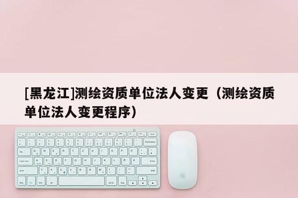[黑龍江]測(cè)繪資質(zhì)單位法人變更（測(cè)繪資質(zhì)單位法人變更程序）