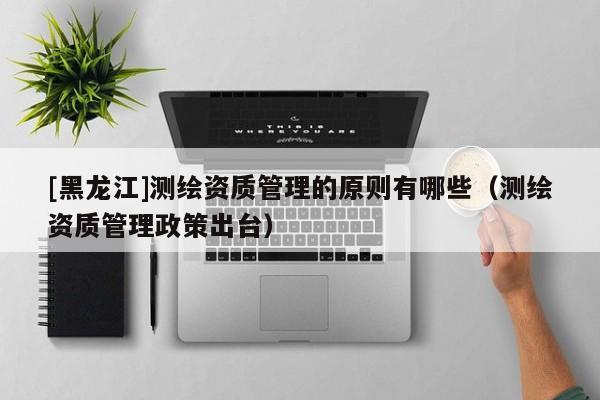[黑龍江]測(cè)繪資質(zhì)管理的原則有哪些（測(cè)繪資質(zhì)管理政策出臺(tái)）