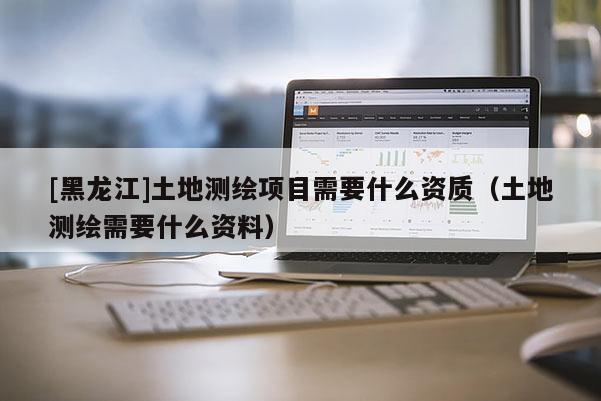 [黑龍江]土地測(cè)繪項(xiàng)目需要什么資質(zhì)（土地測(cè)繪需要什么資料）