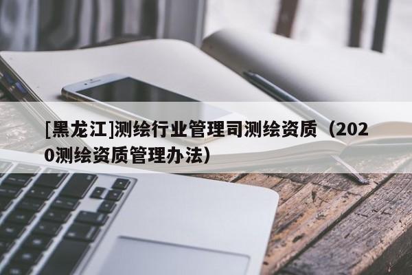 [黑龍江]測繪行業(yè)管理司測繪資質(zhì)（2020測繪資質(zhì)管理辦法）
