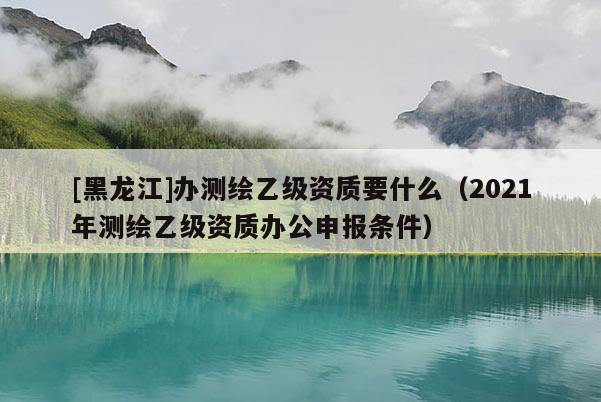 [黑龍江]辦測(cè)繪乙級(jí)資質(zhì)要什么（2021年測(cè)繪乙級(jí)資質(zhì)辦公申報(bào)條件）