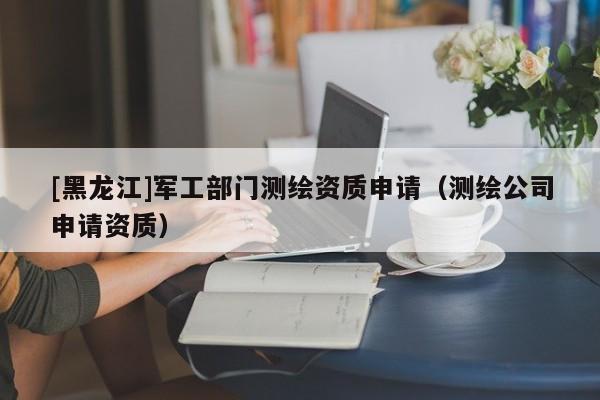 [黑龍江]軍工部門測(cè)繪資質(zhì)申請(qǐng)（測(cè)繪公司申請(qǐng)資質(zhì)）