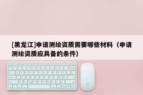 [黑龍江]申請(qǐng)測(cè)繪資質(zhì)需要哪些材料（申請(qǐng)測(cè)繪資質(zhì)應(yīng)具備的條件）