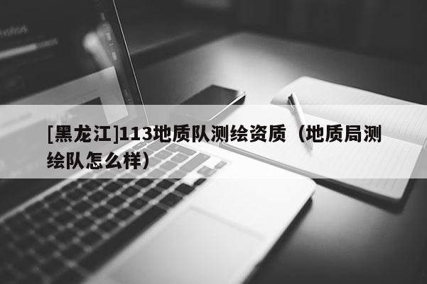 [黑龍江]113地質(zhì)隊(duì)測(cè)繪資質(zhì)（地質(zhì)局測(cè)繪隊(duì)怎么樣）
