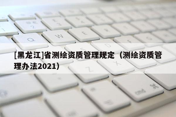 [黑龍江]省測繪資質(zhì)管理規(guī)定（測繪資質(zhì)管理辦法2021）