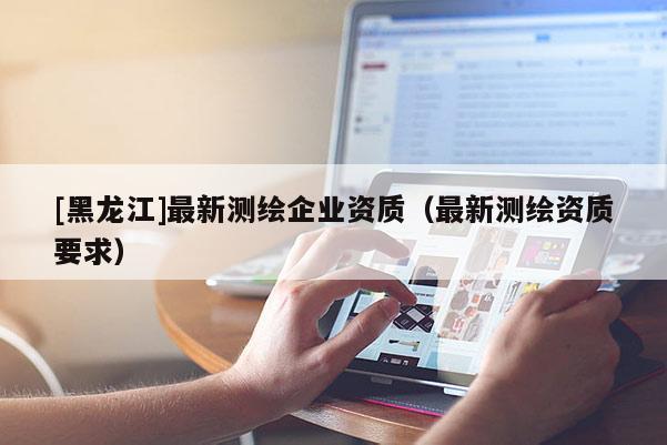 [黑龍江]最新測繪企業(yè)資質(zhì)（最新測繪資質(zhì)要求）