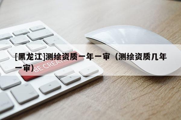 [黑龍江]測繪資質(zhì)一年一審（測繪資質(zhì)幾年一審）