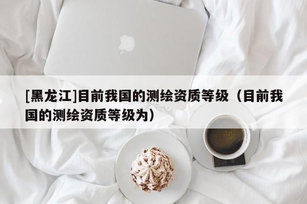 [黑龍江]目前我國(guó)的測(cè)繪資質(zhì)等級(jí)（目前我國(guó)的測(cè)繪資質(zhì)等級(jí)為）