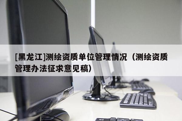 [黑龍江]測繪資質(zhì)單位管理情況（測繪資質(zhì)管理辦法征求意見稿）