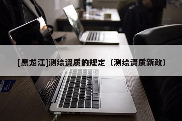 [黑龍江]測繪資質(zhì)的規(guī)定（測繪資質(zhì)新政）