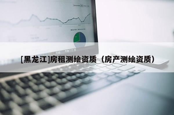 [黑龍江]房租測繪資質(zhì)（房產(chǎn)測繪資質(zhì)）