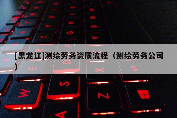 [黑龍江]測繪勞務(wù)資質(zhì)流程（測繪勞務(wù)公司）