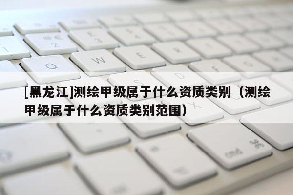 [黑龍江]測繪甲級(jí)屬于什么資質(zhì)類別（測繪甲級(jí)屬于什么資質(zhì)類別范圍）