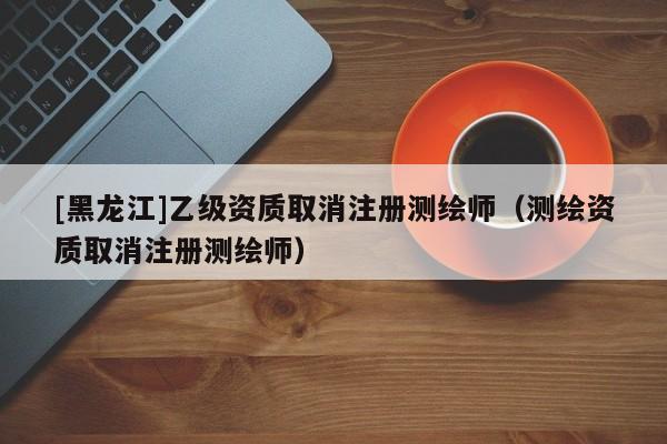 [黑龍江]乙級(jí)資質(zhì)取消注冊(cè)測繪師（測繪資質(zhì)取消注冊(cè)測繪師）