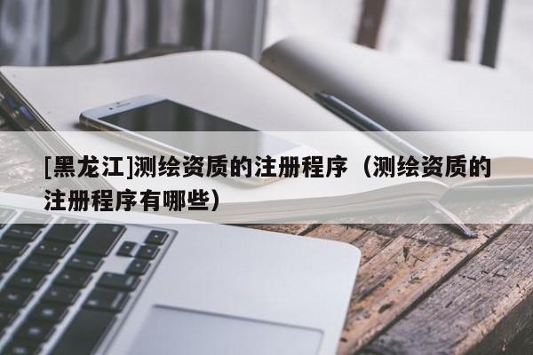 [黑龍江]測繪資質(zhì)的注冊程序（測繪資質(zhì)的注冊程序有哪些）