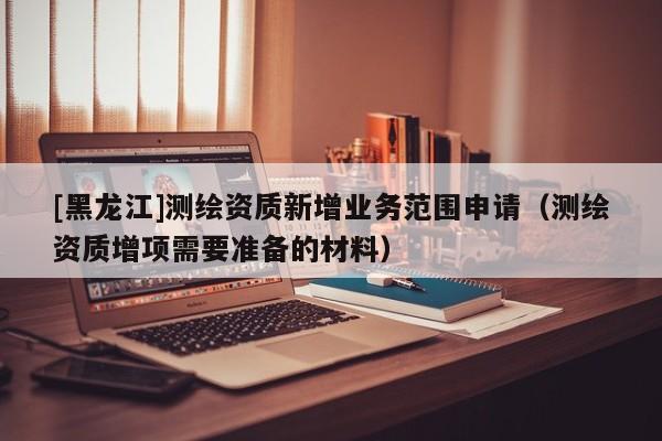 [黑龍江]測(cè)繪資質(zhì)新增業(yè)務(wù)范圍申請(qǐng)（測(cè)繪資質(zhì)增項(xiàng)需要準(zhǔn)備的材料）