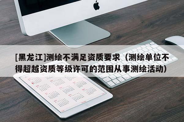 [黑龍江]測(cè)繪不滿足資質(zhì)要求（測(cè)繪單位不得超越資質(zhì)等級(jí)許可的范圍從事測(cè)繪活動(dòng)）