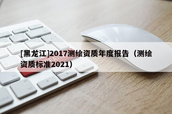 [黑龍江]2017測(cè)繪資質(zhì)年度報(bào)告（測(cè)繪資質(zhì)標(biāo)準(zhǔn)2021）