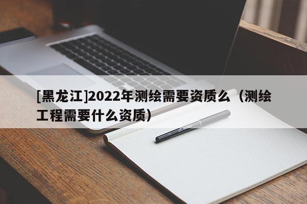 [黑龍江]2022年測(cè)繪需要資質(zhì)么（測(cè)繪工程需要什么資質(zhì)）