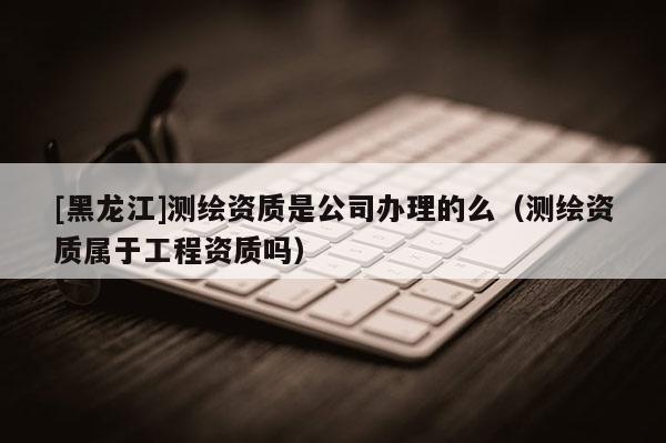 [黑龍江]測(cè)繪資質(zhì)是公司辦理的么（測(cè)繪資質(zhì)屬于工程資質(zhì)嗎）