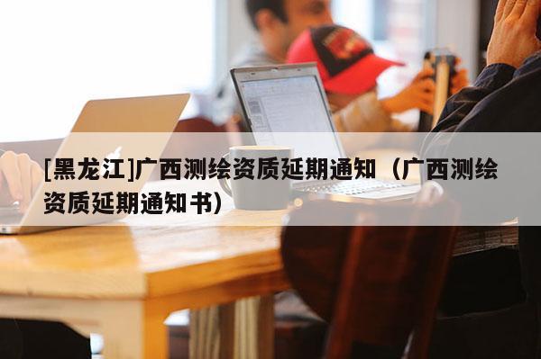 [黑龍江]廣西測(cè)繪資質(zhì)延期通知（廣西測(cè)繪資質(zhì)延期通知書(shū)）