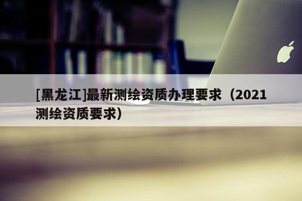 [黑龍江]最新測(cè)繪資質(zhì)辦理要求（2021測(cè)繪資質(zhì)要求）