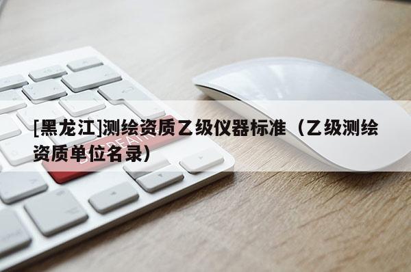 [黑龍江]測(cè)繪資質(zhì)乙級(jí)儀器標(biāo)準(zhǔn)（乙級(jí)測(cè)繪資質(zhì)單位名錄）