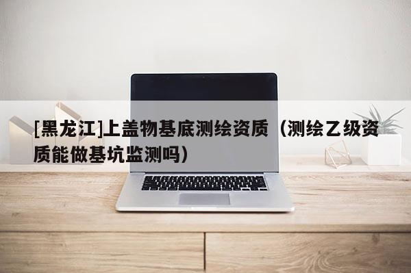 [黑龍江]上蓋物基底測繪資質(zhì)（測繪乙級資質(zhì)能做基坑監(jiān)測嗎）