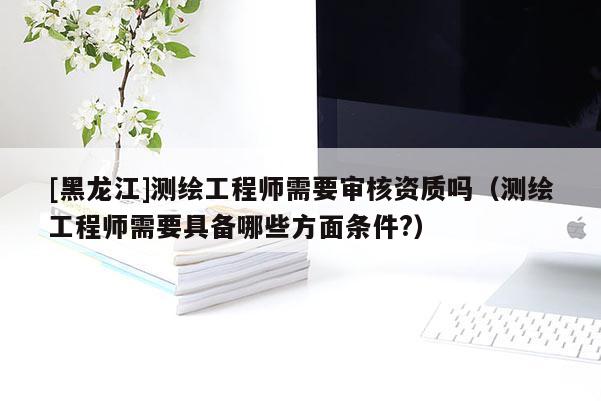 [黑龍江]測繪工程師需要審核資質(zhì)嗎（測繪工程師需要具備哪些方面條件?）