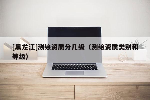 [黑龍江]測繪資質(zhì)分幾級（測繪資質(zhì)類別和等級）