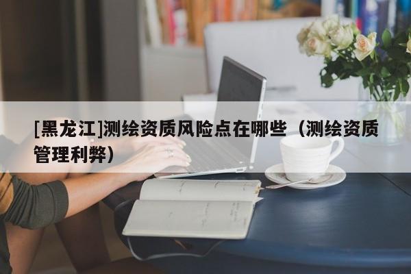[黑龍江]測繪資質(zhì)風(fēng)險(xiǎn)點(diǎn)在哪些（測繪資質(zhì)管理利弊）
