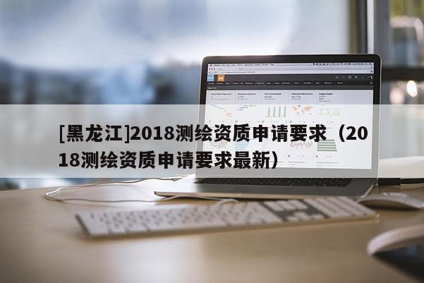[黑龍江]2018測繪資質(zhì)申請要求（2018測繪資質(zhì)申請要求最新）