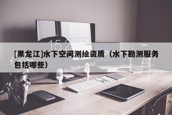 [黑龍江]水下空間測繪資質(zhì)（水下勘測服務(wù)包括哪些）