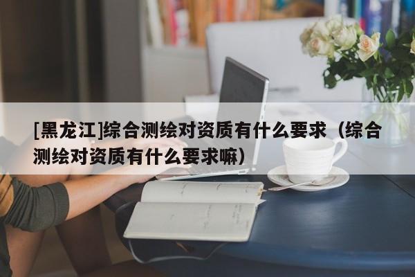 [黑龍江]綜合測繪對資質(zhì)有什么要求（綜合測繪對資質(zhì)有什么要求嘛）