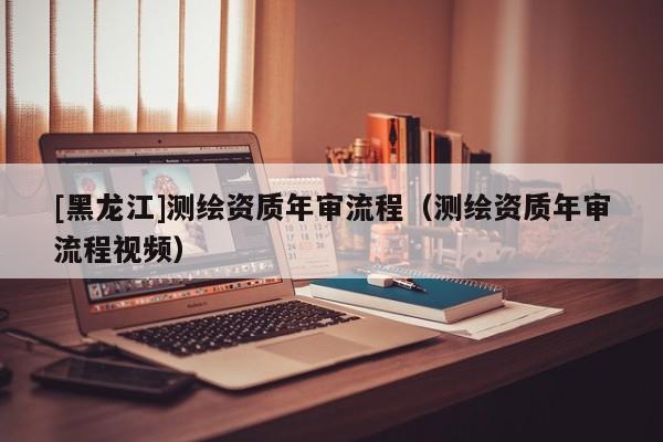 [黑龍江]測繪資質(zhì)年審流程（測繪資質(zhì)年審流程視頻）