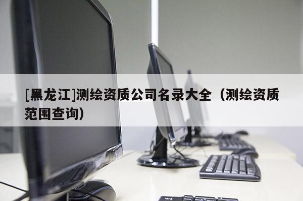 [黑龍江]測繪資質(zhì)公司名錄大全（測繪資質(zhì)范圍查詢）
