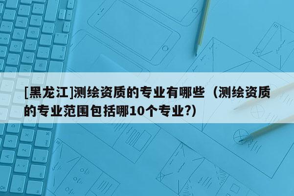 [黑龍江]測繪資質(zhì)的專業(yè)有哪些（測繪資質(zhì)的專業(yè)范圍包括哪10個專業(yè)?）