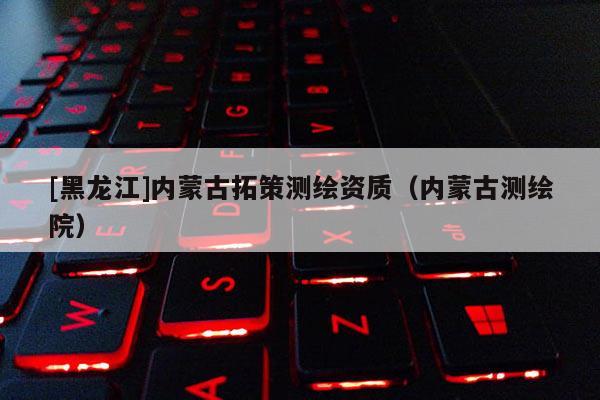[黑龍江]內蒙古拓策測繪資質（內蒙古測繪院）