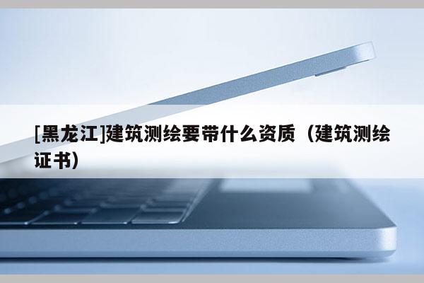 [黑龍江]建筑測繪要帶什么資質（建筑測繪證書）