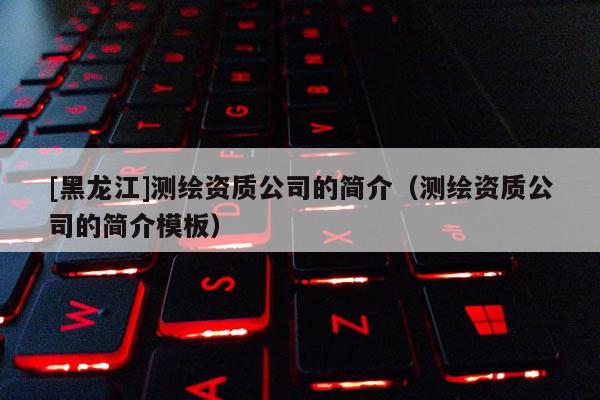 [黑龍江]測繪資質公司的簡介（測繪資質公司的簡介模板）