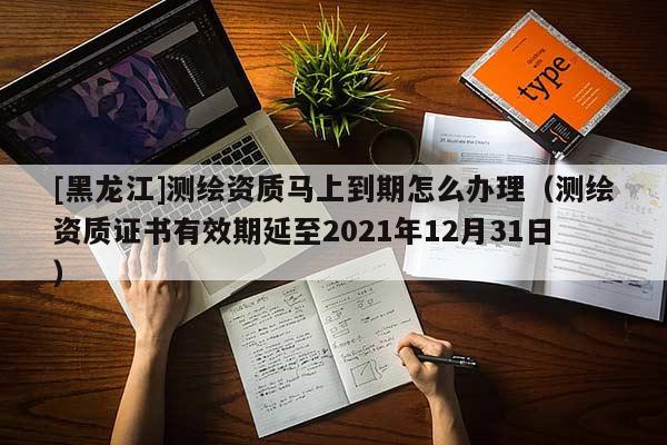 [黑龍江]測繪資質(zhì)馬上到期怎么辦理（測繪資質(zhì)證書有效期延至2021年12月31日）