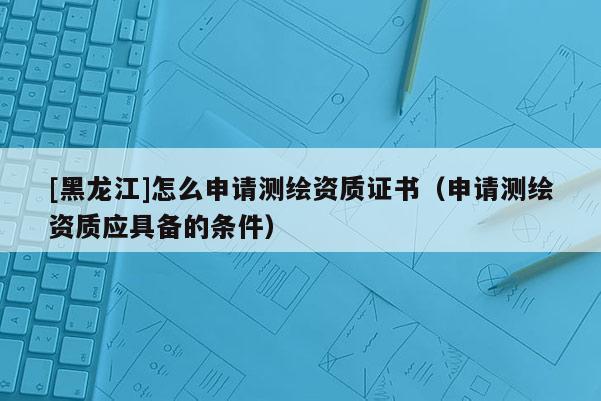 [黑龍江]怎么申請測繪資質(zhì)證書（申請測繪資質(zhì)應(yīng)具備的條件）