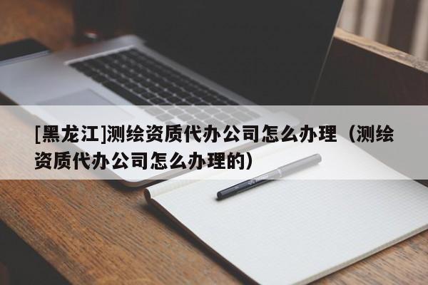 [黑龍江]測繪資質(zhì)代辦公司怎么辦理（測繪資質(zhì)代辦公司怎么辦理的）