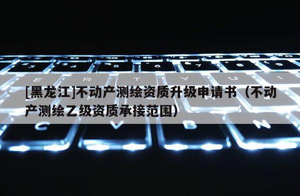 [黑龍江]不動(dòng)產(chǎn)測(cè)繪資質(zhì)升級(jí)申請(qǐng)書（不動(dòng)產(chǎn)測(cè)繪乙級(jí)資質(zhì)承接范圍）